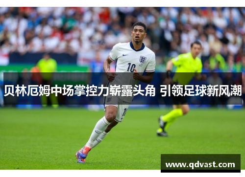 贝林厄姆中场掌控力崭露头角 引领足球新风潮