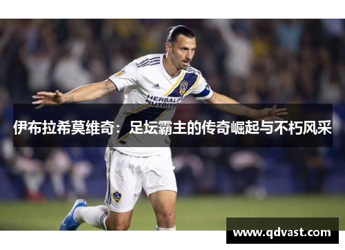 伊布拉希莫维奇：足坛霸主的传奇崛起与不朽风采