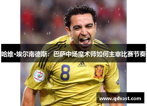 哈维·埃尔南德斯:巴萨中场魔术师如何主宰比赛节奏 哈维·埃尔南德斯:巴萨中场魔术师如何主宰比赛节奏