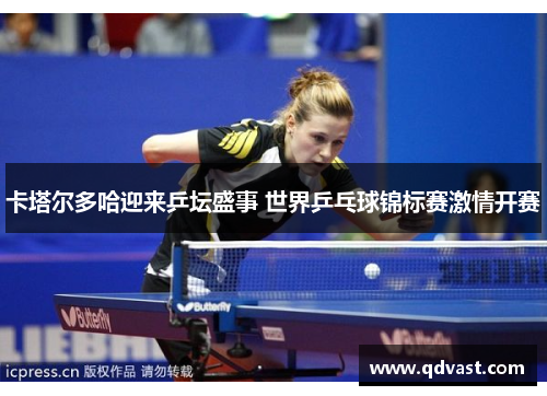 卡塔尔多哈迎来乒坛盛事 世界乒乓球锦标赛激情开赛