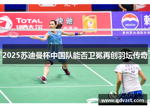 2025苏迪曼杯中国队能否卫冕再创羽坛传奇
