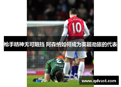 枪手精神无可阻挡 阿森纳如何成为英超劲旅的代表