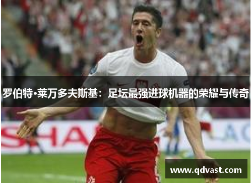 罗伯特·莱万多夫斯基:足坛最强进球机器的荣耀与传奇 罗伯特·莱万多夫斯基:足坛最强进球机器的荣耀与传奇