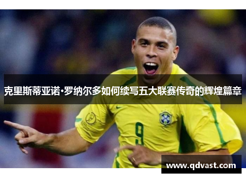 克里斯蒂亚诺·罗纳尔多如何续写五大联赛传奇的辉煌篇章