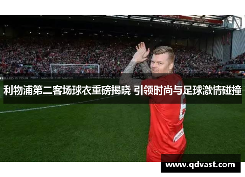 利物浦第二客场球衣重磅揭晓 引领时尚与足球激情碰撞