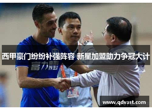 西甲豪门纷纷补强阵容 新星加盟助力争冠大计