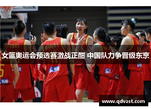女篮奥运会预选赛激战正酣 中国队力争晋级东京